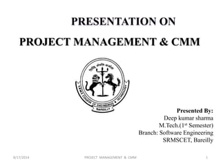 PRESENTATION ON
PROJECT MANAGEMENT & CMM
Presented By:
Deep kumar sharma
M.Tech.(1st Semester)
Branch: Software Engineering
SRMSCET, Bareilly
8/17/2014 PROJECT MANAGEMENT & CMM 1
 