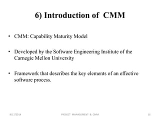 6) Introduction of CMM
• CMM: Capability Maturity Model
• Developed by the Software Engineering Institute of the
Carnegie Mellon University
• Framework that describes the key elements of an effective
software process.
10PROJECT MANAGEMENT & CMM8/17/2014
 