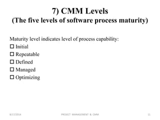 7) CMM Levels
(The five levels of software process maturity)
Maturity level indicates level of process capability:
 Initial
 Repeatable
 Defined
 Managed
 Optimizing
11PROJECT MANAGEMENT & CMM8/17/2014
 