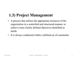 1.3) Project Management
• A process that utilizes the appropriate resources of the
organization in a controlled and structured manner, to
achieve some clearly defined objectives identified as
needs.
• It is always conducted within a defined set of constraints
5PROJECT MANAGEMENT & CMM8/17/2014
 
