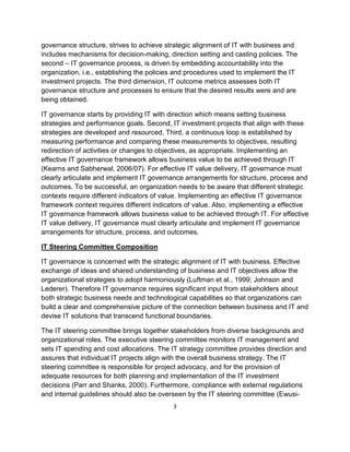governance structure, strives to achieve strategic alignment of IT with business and
includes mechanisms for decision-making, direction setting and casting policies. The
second – IT governance process, is driven by embedding accountability into the
organization, i.e., establishing the policies and procedures used to implement the IT
investment projects. The third dimension, IT outcome metrics assesses both IT
governance structure and processes to ensure that the desired results were and are
being obtained.

IT governance starts by providing IT with direction which means setting business
strategies and performance goals. Second, IT investment projects that align with these
strategies are developed and resourced. Third, a continuous loop is established by
measuring performance and comparing these measurements to objectives, resulting
redirection of activities or changes to objectives, as appropriate. Implementing an
effective IT governance framework allows business value to be achieved through IT
(Kearns and Sabherwal, 2006/07). For effective IT value delivery, IT governance must
clearly articulate and implement IT governance arrangements for structure, process and
outcomes. To be successful, an organization needs to be aware that different strategic
contexts require different indicators of value. Implementing an effective IT governance
framework context requires different indicators of value. Also, implementing a effective
IT governance framework allows business value to be achieved through IT. For effective
IT value delivery, IT governance must clearly articulate and implement IT governance
arrangements for structure, process, and outcomes.

IT Steering Committee Composition

IT governance is concerned with the strategic alignment of IT with business. Effective
exchange of ideas and shared understanding of business and IT objectives allow the
organizational strategies to adopt harmoniously (Luftman et al., 1999; Johnson and
Lederer). Therefore IT governance requires significant input from stakeholders about
both strategic business needs and technological capabilities so that organizations can
build a clear and comprehensive picture of the connection between business and IT and
devise IT solutions that transcend functional boundaries.

The IT steering committee brings together stakeholders from diverse backgrounds and
organizational roles. The executive steering committee monitors IT management and
sets IT spending and cost allocations. The IT strategy committee provides direction and
assures that individual IT projects align with the overall business strategy. The IT
steering committee is responsible for project advocacy, and for the provision of
adequate resources for both planning and implementation of the IT investment
decisions (Parr and Shanks, 2000). Furthermore, compliance with external regulations
and internal guidelines should also be overseen by the IT steering committee (Ewusi-
                                           3
 