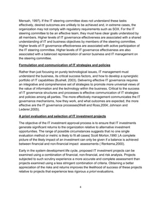 Mensah, 1997). If the IT steering committee does not understand these tasks
effectively, desired outcomes are unlikely to be achieved and, in extreme cases, the
organization may not comply with regulatory requirements such as SOX. For the IT
steering committee to be an effective team, they must have clear goals understood by
all members. Higher levels of IT governance effectiveness are associated with a shared
understanding of IT and business objectives by members of the steering committee.
Higher levels of IT governance effectiveness are associated with active participation of
the IT steering committee. Higher levels of IT governance effectiveness are also
associated with a balanced representation of senior business and IT management on
the steering committee.

Formulation and communication of IT strategies and policies

Rather than just focusing on purely technological issues, IT management must
understand the business, its critical success factors, and how to develop a synergistic
portfolio of IT capabilities (Bushell, 2003). Delivering effective IT governance requires
an integrative and comprehensive set of strategies to promote more universal views of
the value of information and the technology within the business. Critical to the success
of IT governance structures and processes is effective communication of IT strategies
and policies among all parties. The more effectively management communicates the IT
governance mechanisms, how they work, and what outcomes are expected, the more
effective are the IT governance processes(Weill and Ross,2004; Johnson and
Lederer,2005).

A priori evaluation and selection of IT investment projects

The objective of the IT investment approval process is to ensure that IT investments
generate significant returns to the organization relative to alternative investment
opportunities. The range of possible circumstances suggests that no one single
evaluation method or metric is likely to fit all cases( Scott Morton,1990 ).A complete
picture of the likely impact of an investment can only be given if a balance is achieved
between financial and non-financial impact assessments ( Renkema,2000).

Early in the system development life cycle, proposed IT investment projects can be
examined using a combination of financial, non-financial, and risk analysis. Projects
subjected to such scrutiny experience a more accurate and complete assessment than
projects examined using a less stringent combination of criteria. Obtaining a better
appreciation of the risks and returns improves the likelihood of success of these projects
relative to projects that experience less rigorous a priori evaluations.



                                            4
 