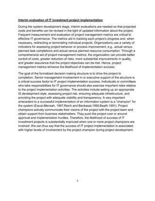 Interim evaluation of IT investment project implementation

During the system development stage, interim evaluations are needed so that projected
costs and benefits can be revised in the light of updated information about the project.
Frequent measurement and evaluation of project management metrics are critical to
effective IT governance. The metrics aid in tracking each project’s progress and, when
necessary, redirecting or terminating individual projects. Organizations use a variety of
indicators for assessing project behavior or process improvement, e.g., actual versus
planned task completions and actual versus planned resource consumption. Through a
comprehensive set of project management metrics, the organization can provide better
control of costs, greater reduction of risks, more substantial improvements in quality,
and greater assurance that the project objectives can be met. Hence, project
management metrics enhance the likelihood of implementation success.

The goal of the formalized decision making structure is to drive the project to
completion. Senior management involvement in or executive support of the structure is
a critical success factor to IT project implementation success. Individuals or committees
who take responsibilities for IT governance should also exercise important roles relative
to the project implementation activities. The activities include setting up an appropriate
IS development style, assessing project risk, ensuring adequate infrastructure, and
providing the project with adequate visibility and transparency. A very important
antecedent to a successful implementation of an information system is a “champion” for
the system (Ewusi-Mensah, 1997;Reich and Benbasat,1990;Beath,1991). Project
champions actively communicate their visions of the project with the project team and
obtain support from business stakeholders. They push the project over or around
approval and implementation hurdles. Therefore, the likelihood of success of IT
investment projects is substantially improved when one or more project champions are
involved .We can thus say that the success of IT project implementation is associated
with higher levels of involvement by the project champion during project development.




                                            5
 