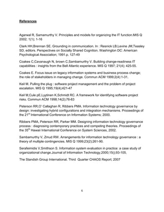 References



Agarwal R, Samamurthy V. Principles and models for organizing the IT function.MIS Q
2002; 1(1); 1-16

Clark HH,Brennan SE. Grounding in communication. In : Resnick LB,Levine JM,Teasley
SD, editors. Perspectives on Socially Shared Cognition. Washington DC: American
Psychological Association; 1991.p. 127-49

Coakes C,Cavanaugh N, brown C,Sambamurthy V. Building change-readiness IT
capabilities : insights from the Bell Atlantic experience. MIS Q 1997; 21(4); 425-55.

Coakes E. Focus issue on legacy information systems and business process change;
the role of stakeholders in managing change. Commun ACM 1999;2(4):1-31.

Keil M. Pulling the plug : software project management and the problem of project
escalation. MIS Q 1995;19(4);421-47

Keil M,Cule pE,Lyytinen K,Schmidt RC. A framework for identifying software project
risks. Commun ACM 1998;14(2);76-83

Peterson RR,O’ Callaghan R, Ribbers PMA. Information technology governance by
design: investigating hybrid configurations and integration mechanisms. Proceedings of
the 21st International Conference on Information Systems; 2000.

Ribbers PMA, Peterson RR, Parker MM. Designing information technology governance
process : diagnosing contemporary practices and competing theories. Proceedings of
the 35th Hawaii International Conference on System Sciences, 2002.

Sambamurthy V, Zmud RW. Arrangements for information technology governance : a
theory of multiple contingencies. MIS Q 1999;23(2);261-90.

Serafeimidis V,Smithson S. Information system evaluation in practice: a case study of
organizational change.Journal of Information Technology,2000;15();93-105.

The Standish Group International. Third Quarter CHAOS Report; 2007




                                            6
 