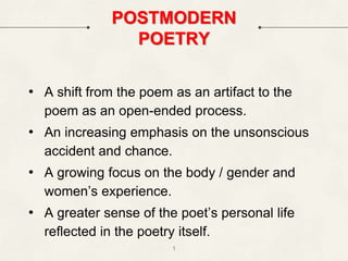 POSTMODERN
POETRY
• A shift from the poem as an artifact to the
poem as an open-ended process.
• An increasing emphasis on the unsonscious
accident and chance.
• A growing focus on the body / gender and
women’s experience.
• A greater sense of the poet’s personal life
reflected in the poetry itself.
1
 