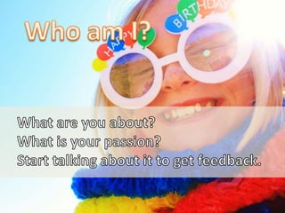 Who am I?<br />What are you about?<br />What is your passion?<br />Start talking about it to get feedback.<br />