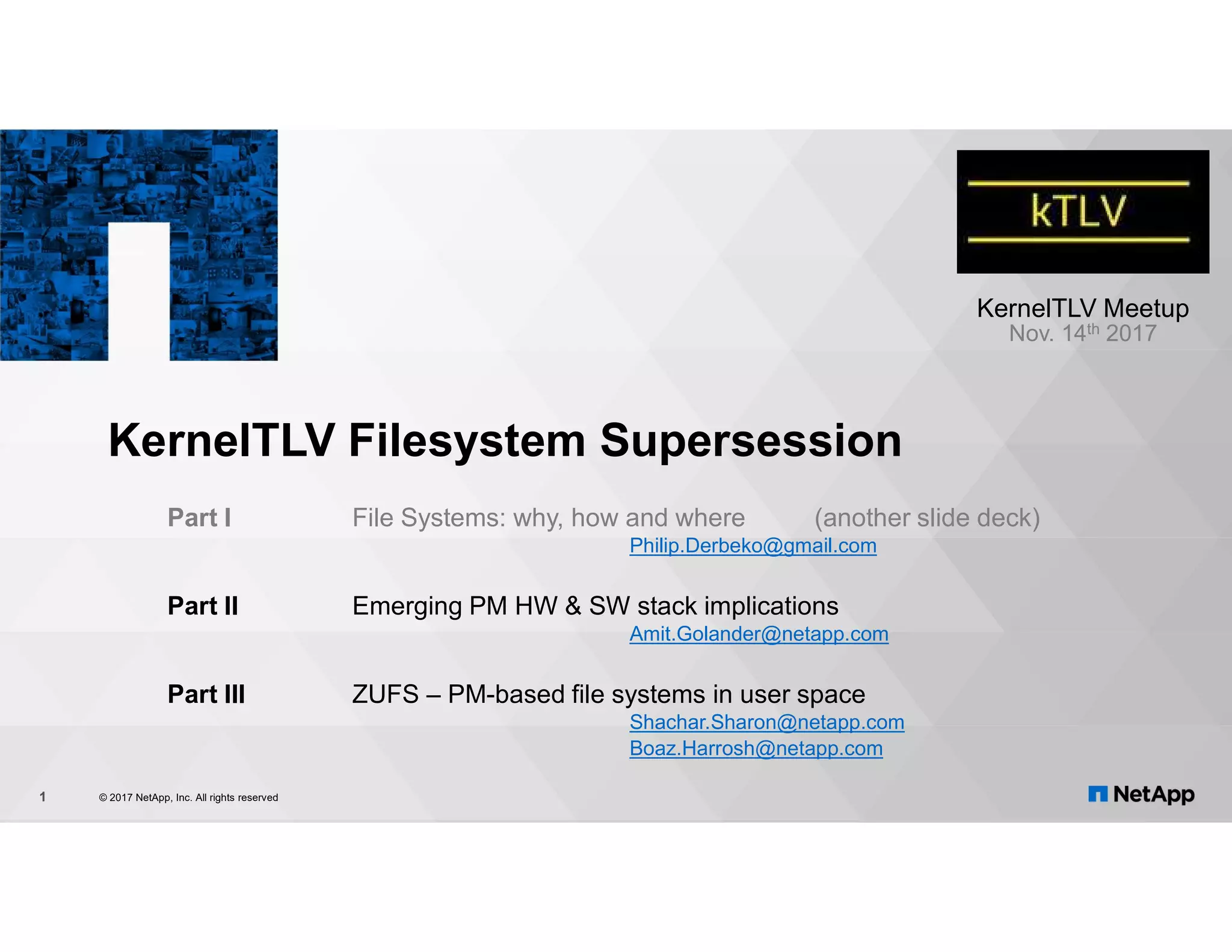 KernelTLV Filesystem Supersession Part I File Systems: why, how and where (another slide deck) Philip.Derbeko@gmail.com Part II Emerging PM HW & SW stack implications Amit.Golander@netapp.com Part III ZUFS – PM-based file systems in user space Shachar.Sharon@netapp.com Boaz.Harrosh@netapp.com © 2017 NetApp, Inc. All rights reserved1 KernelTLV Meetup Nov. 14th 2017 