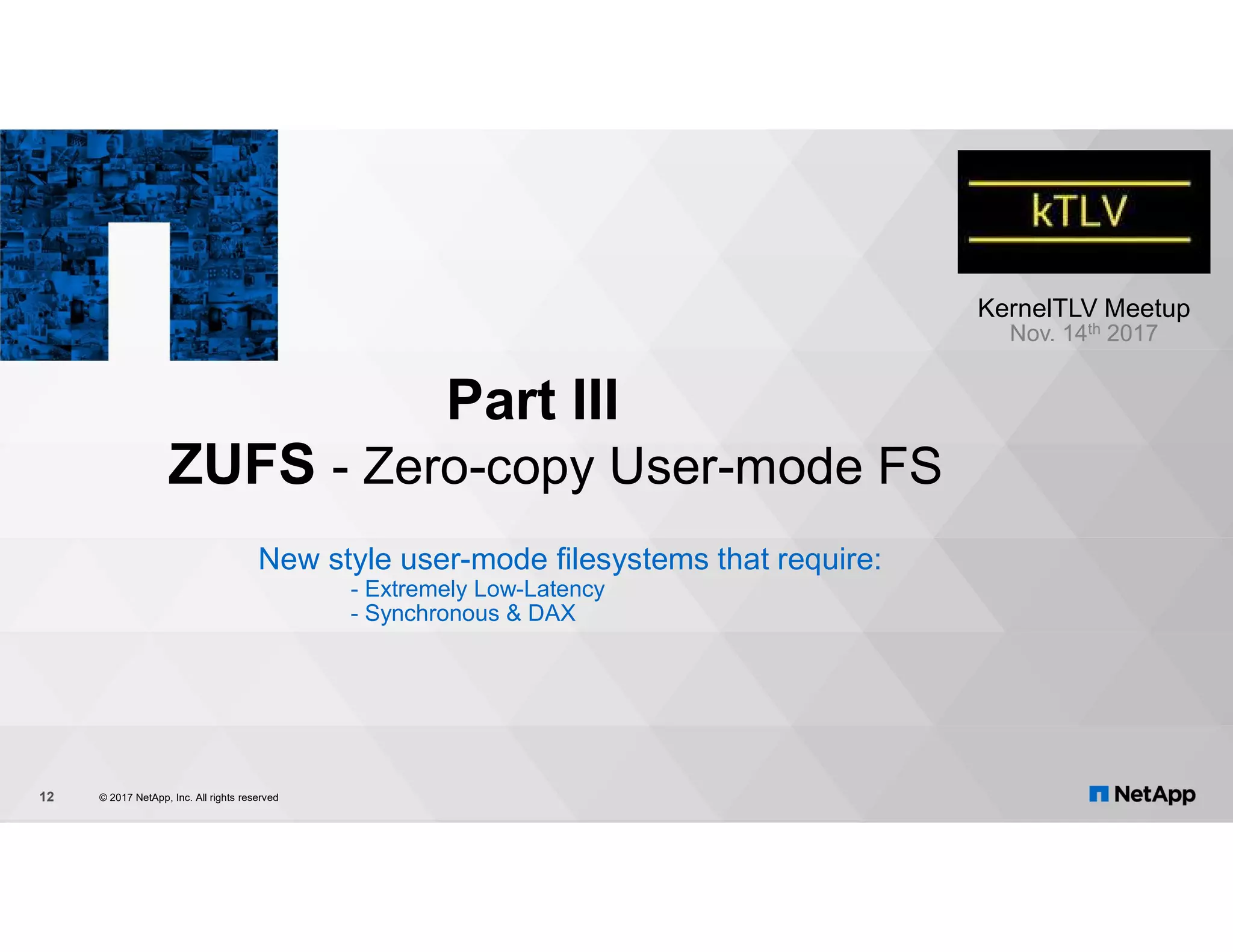 Part III ZUFS - Zero-copy User-mode FS New style user-mode filesystems that require: - Extremely Low-Latency - Synchronous & DAX © 2017 NetApp, Inc. All rights reserved12 KernelTLV Meetup Nov. 14th 2017 