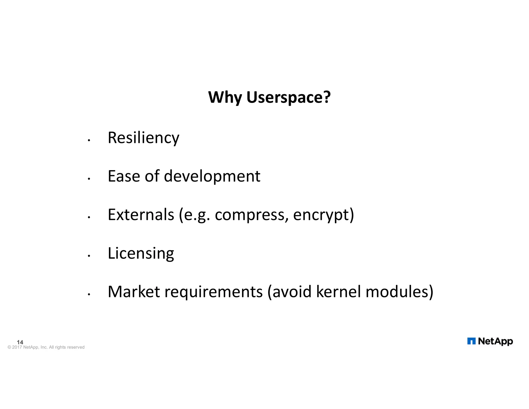 Why Userspace? • Resiliency • Ease of development • Externals (e.g. compress, encrypt) • Licensing • Market requirements (avoid kernel modules) © 2017 NetApp, Inc. All rights reserved 14 