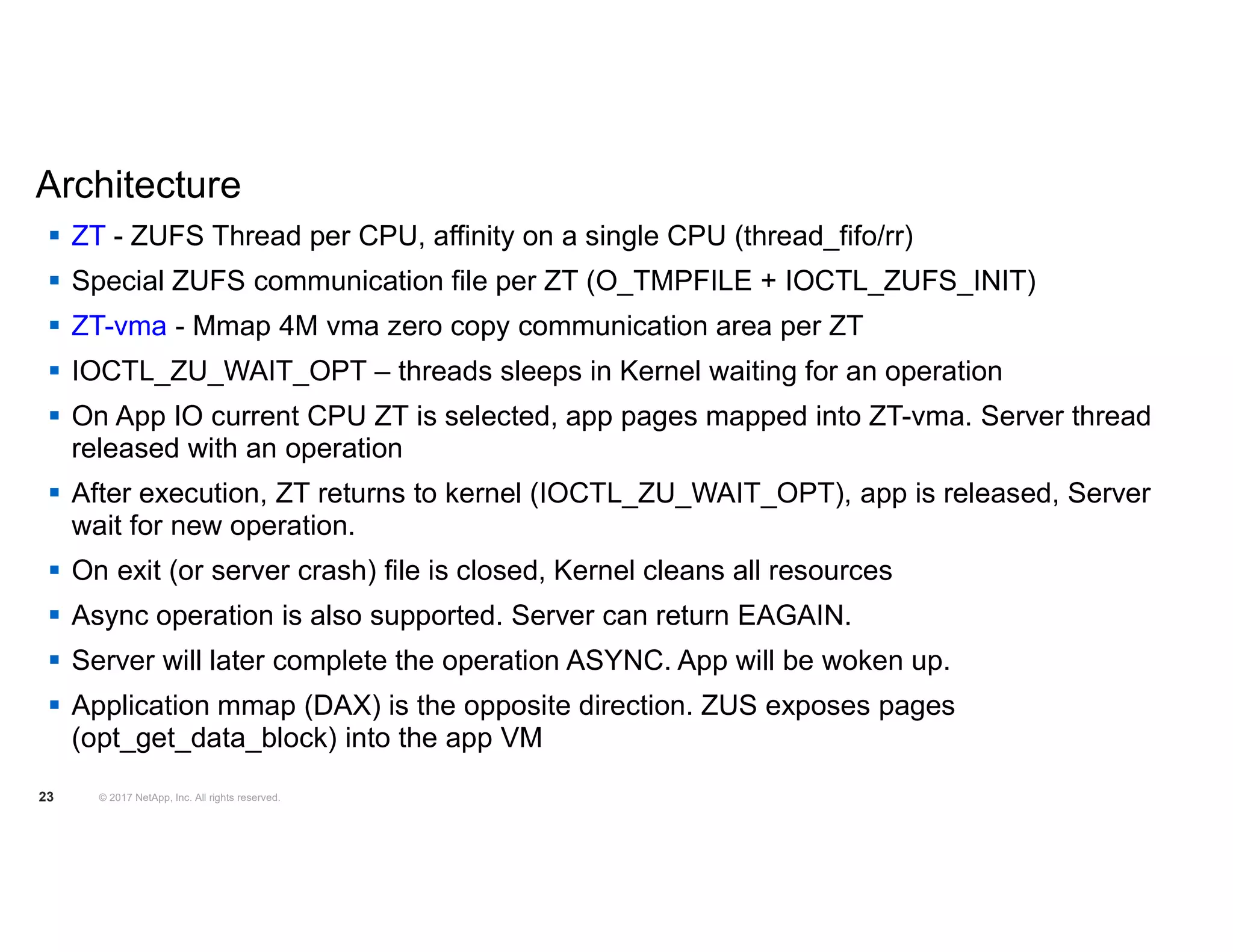  ZT - ZUFS Thread per CPU, affinity on a single CPU (thread_fifo/rr)  Special ZUFS communication file per ZT (O_TMPFILE + IOCTL_ZUFS_INIT)  ZT-vma - Mmap 4M vma zero copy communication area per ZT  IOCTL_ZU_WAIT_OPT – threads sleeps in Kernel waiting for an operation  On App IO current CPU ZT is selected, app pages mapped into ZT-vma. Server thread released with an operation  After execution, ZT returns to kernel (IOCTL_ZU_WAIT_OPT), app is released, Server wait for new operation.  On exit (or server crash) file is closed, Kernel cleans all resources  Async operation is also supported. Server can return EAGAIN.  Server will later complete the operation ASYNC. App will be woken up.  Application mmap (DAX) is the opposite direction. ZUS exposes pages (opt_get_data_block) into the app VM © 2017 NetApp, Inc. All rights reserved.23 Architecture 