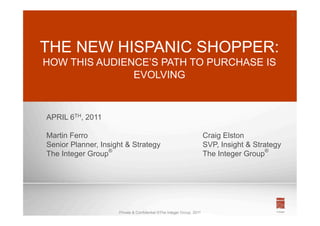 1




THE NEW HISPANIC SHOPPER:
HOW THIS AUDIENCE’S PATH TO PURCHASE IS
               EVOLVING



APRIL 6TH, 2011

Martin Ferro                                                           Craig Elston
Senior Planner, Insight & Strategy                                     SVP, Insight & Strategy
The Integer Group®                                                     The Integer Group®




                     Private & Confidential ©The Integer Group, 2011
 