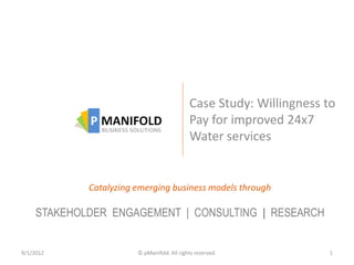 Case Study: Willingness to
                                             Pay for improved 24x7
                                             Water services


             Catalyzing emerging business models through

     STAKEHOLDER ENGAGEMENT | CONSULTING | RESEARCH


9/1/2012                © pManifold. All rights reserved.             1
 