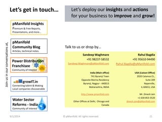 Let’s get in touch… 
Join us in our conversations at, 
pManifold Insights 
Premium & Free Reports, 
Presentations, and more… 
pManifold 
Community Blog 
Articles, technical notes. 
Power Distribution 
Distributed 
Generation Franchisee 
Power 
Community of Interest 
Distribution 
Franchisee 
AT&C 
Efficiencies 
True 
Connecting talent & Making 
Local companies discoverable 
Let’s deploy our insights and actions 
for your business to improve and grow! 
Talk to us or drop by… 
Sandeep Waghmare 
+91 98237-58532 
Sandeep.Waghmare@pManifold.com 
Rahul Bagdia 
+91 95610-94490 
Rahul.Bagdia@pManifold.com 
India (Main office) 
741 Byramji Town 
Opposite Marina Residency 
Byramji, Nagpur - 440013 
Maharashtra, INDIA 
http://www.pmanifold.com 
Other Offices at Delhi, Chicago and 
Canada 
USA (Liaison Office) 
2020 Calamos Ct., 
Suite 209 
Naperville, 
IL 60653, USA 
Mr. Dinesh Jain 
+1 630-853-3520 
dinesh.jain@pManifold.com 
Water Sector 
Reforms - India 
Community of Interest 
9/1/2014 © pManifold. All rights reserved. 21 
