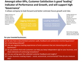 Amongst other KPIs, Customer Satisfaction is good ‘leading’ 
Indicator of Performance and Growth, and will support high 
‘Governance’ 
It allows company to look forward and better estimate future growth and risks 
Lagging Indicators 
•Revenue, Profit, Costs, 
Financial ratios, Credit 
ratings 
Leading Indicators 
•Customer Satisfaction, 
Employee satisfaction 
Leading indicators are 
typically "input" 
oriented, are 
predictive of financial 
or other desired 
outcomes, hard to 
measure and easy to 
influence 
Both leading and lagging 
indictors are important for 
effective Performance MIS 
Lagging indicators are 
typically “output” 
oriented, measure 
end-state objectives 
or desired outcomes, 
easy to measure but 
hard to improve or 
influence 
For your invested businesses: 
 Do you have a documented customer audit, feedback and satisfaction monitoring process? 
 Is that being enforced? 
 Are you regularly tracking experiences of end-customers that are interacting with your 
businesses? 
 Do you believe that end-customers can help you keep independent vigil on your business, and 
share elements of continuing innovations? 
 Are you acting upon the collected customer feedback and insights? 
 Is your business creating impact – social, economical, environmental? How do you measure 
this? 
9/1/2014 www.pManifold.com 4 
 