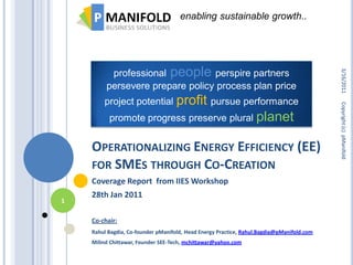 enabling sustainable growth..




          professional people perspire partners




                                                                                           3/16/2011
         persevere prepare policy process plan price
                        profit pursue performance
        project potential




                                                                                           Copyright (c) pManifold
          promote progress preserve plural planet


    OPERATIONALIZING ENERGY EFFICIENCY (EE)
    FOR SMES THROUGH CO-CREATION
    Coverage Report from IIES Workshop
    28th Jan 2011
1

    Co-chair:
    Rahul Bagdia, Co-founder pManifold, Head Energy Practice, Rahul.Bagdia@pManifold.com
    Milind Chittawar, Founder SEE-Tech, mchittawar@yahoo.com
 