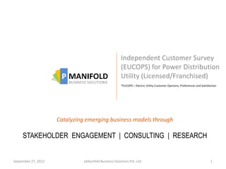 Independent Customer Survey
                                                       (EUCOPS) for Power Distribution
                                                       Utility (Licensed/Franchised)
                                                       *EUCOPS – Electric Utility Customer Opinions, Preferences and Satisfaction




                     Catalyzing emerging business models through

     STAKEHOLDER ENGAGEMENT | CONSULTING | RESEARCH


September 27, 2012             pManifold Business Solutions Pvt. Ltd.                                                       1
 