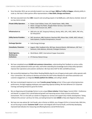 CONFIDENTIAL / ONLY FOR RESTRICTED CIRCULATION / pManifold Updates FY 2014-15
November 3, 2014 www.pManifold.com 3
 Since December 2013, we are centrally located in our new and bigger 2800 sq. ft office in Nagpur, allowing ability to
scale up. We have 3 other partner office representations in New Delhi, Chicago and Ontario.
 We have executed more than 200+ research and consulting projects in last 4.25 years, with diverse clientele. Some of
our key clients include:
Private Utility Operators  Power: Essel Utilities, Enzen, GTL, Noida Power, SNDL, SPML
 Water: Orange City Water, Nangloi Water Services, Essel Utilities
 Waste: SMS Envocare Ltd., MEPL
Infrastructure co.  SMS Infra Ltd, L&T, Shapoorji Palloonji, Ramky, MEIL, GPIL, HIDC, SBEPL, PNC Infra,
Sai Infosystems
Utility Service Providers  SAP, Accenture, ABB, Exceleron, Raychem RPG, Moser Baer, ACME, ADCC Infocad,
Indra Systems, Creative Entrepreneurs, Ferranti
Exchange Operator  India Energy Exchange
Consultants, Financiers  Aagami, DRA, Feedback Infra, SBI Caps, General Atlantic, SGR Advisors, SEE Tech
Solutions, Iridis Advisory, Almondz, Emergent Ventures
Nodal Agencies,
Multilaterals
 World Bank, UNDP, International Copper Association
Institutions  IIT Chennai, Raisoni Group
 We have completed around 40,000 end-customers interactions, understanding their feedback on various utility
services quality delivered to them pan India, and further extending this knowledge built to help utility operators
improve their operations and customer satisfaction. We have done CSAT for B2C and B2B businesses.
 We successfully deployed our Photo Meter Reading Mobility App for one of largest private water utility operator with
4 lac+ connections. We continue to develop and evolve this with further Modules for work flow automation and
customer engagement, as integrated Mobile platform for Utilities, and calling it uBox©.
 We have received good response to our now 7 months young Training vertical. It focus upon enhancing business
performance, through engaging employees and supporting capacity building. We have delivered 15+ Corporate
trainings and looking forward to grow this further.
 We are Organising and Knowledge Partner to one unique Citizen initiative ‘Global Nagpur Summit 2014 – Conference
and Awards’ to support City’s overall balanced growth and improving various citizen services and business
environment. This is in line with our charter to integrate our services and support City’s holistic development. Taking
‘Utility & Infra services’ sub-focus for Cities, we looking forward to take IUKAN to help solve Regional utility issues.
 We have one new advisor Mr. Anil Parakh, who is Partner at VKSCA, one of largest CA firm in Central India. With him,
we are focusing to evolve ‘Customer Audit’ stream and integrate with Financial Audit, and thereby developing
improved lead indicators for measuring and affecting Business overall Performance.
 