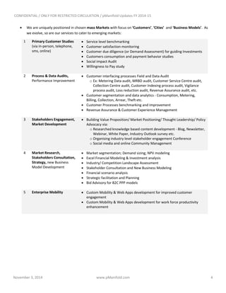 CONFIDENTIAL / ONLY FOR RESTRICTED CIRCULATION / pManifold Updates FY 2014-15
November 3, 2014 www.pManifold.com 4
 We are uniquely positioned in chosen mass Markets with focus on ‘Customers’, ‘Cities’ and ‘Business Models’. As
we evolve, so are our services to cater to emerging markets:
1 Primary Customer Studies
(via in-person, telephone,
sms, online)
 Service level benchmarking
 Customer satisfaction monitoring
 Customer due diligence (or Demand Assessment) for guiding Investments
 Customers consumption and payment behavior studies
 Social impact Audit
 Willingness to Pay study
2 Process & Data Audits,
Performance Improvement
 Customer interfacing processes Field and Data Audit
o Ex: Metering Data audit, MRBD audit, Customer Service Centre audit,
Collection Centre audit, Customer Indexing process audit, Vigilance
process audit, Loss reduction audit, Revenue Assurance audit, etc.
 Customer segmentation and data analytics - Consumption, Metering,
Billing, Collection, Arrear, Theft etc.
 Customer Processes benchmarking and improvement
 Revenue Assurance & Customer Experience Management
3 Stakeholders Engagement,
Market Development
 Building Value Proposition/ Market Positioning/ Thought Leadership/ Policy
Advocacy via:
o Researched knowledge based content development - Blog, Newsletter,
Webinar, White Paper, Industry Outlook survey etc.
o Organising industry level stakeholder engagement Conference
o Social media and online Community Management
4 Market Research,
Stakeholders Consultation,
Strategy, new Business
Model Development
 Market segmentation; Demand sizing; NPV modeling
 Excel Financial Modeling & Investment analysis
 Industry/ Competition Landscape Assessment
 Stakeholder Consultation and New Business Modeling
 Financial scenario analysis
 Strategic facilitation and Planning
 Bid Advisory for B2C PPP models
5 Enterprise Mobility  Custom Mobility & Web Apps development for improved customer
engagement
 Custom Mobility & Web Apps development for work force productivity
enhancement
 
