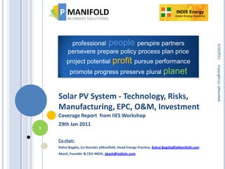 INDIS Energy
                                                                         Green Energy Solutions




          professional people perspire partners




                                                                                                  3/16/2011
         persevere prepare policy process plan price
                        profit pursue performance
        project potential




                                                                                                  Copyright (c) pManifold
          promote progress preserve plural planet



    Solar PV System - Technology, Risks,
    Manufacturing, EPC, O&M, Investment
    Coverage Report from IIES Workshop
    29th Jan 2011
1

    Co-chair:
    Rahul Bagdia, Co-founder pManifold, Head Energy Practice, Rahul.Bagdia@pManifold.com
    Akash, Founder & CEO INDIS, akash@indisIIc.com
 