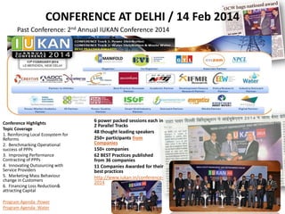 CONFERENCE AT DELHI / 14 Feb 2014
Past Conference: 2nd Annual IUKAN Conference 2014
Conference Highlights
Topic Coverage
1. Reinforcing Local Ecosystem for
Reforms
2. Benchmarking Operational
success of PPPs
3. Improving Performance
Contracting of PPPs
4. Innovating Outsourcing with
Service Providers
5. Marketing Mass Behaviour
change in Customers
6. Financing Loss Reduction&
attracting Capital
Program Agenda- Power
Program Agenda- Water
6 power packed sessions each in
2 Parallel Tracks
48 thought leading speakers
250+ participants from
Companies
150+ companies
62 BEST Practices published
from 36 companies
11 Companies Awarded for their
best practices
http://www.iukan.in/conference-
2014
 