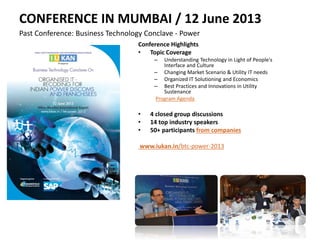 CONFERENCE IN MUMBAI / 12 June 2013
Past Conference: Business Technology Conclave - Power
Conference Highlights
• Topic Coverage
– Understanding Technology in Light of People's
Interface and Culture
– Changing Market Scenario & Utility IT needs
– Organized IT Solutioning and Economics
– Best Practices and Innovations in Utility
Sustenance
Program Agenda
• 4 closed group discussions
• 14 top industry speakers
• 50+ participants from companies
www.iukan.in/btc-power-2013
 