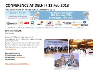 CONFERENCE AT DELHI / 12 Feb 2013
Past Conference: 1st Annual IUKAN Conference 2013
Conference Highlights
Topic Coverage
Baseline and PPP Contract Design improvements
Improving service delivery and employees engagement through
process improvement
Engaging Customers continuously to expedite loss reduction
Partnering with Vendors to raise Managed services models
Enhancing confidence in Investors and raising Finances
Program Agenda
6 power packed sessions
32 thought leading speakers
200+ participants from companies
150+ companies
http://www.iukan.in/iukan2013/
 