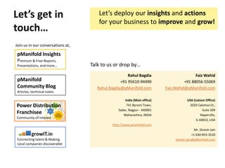 Let’s get in
touch…
Join us in our conversations at,
Power
Distribution
Franchisee
AT&C
Efficiencies
True
Distributed
Generation
Power Distribution
Franchisee
Community of Interest
Connecting talent & Making
Local companies discoverable
pManifold Insights
Premium & Free Reports,
Presentations, and more…
pManifold
Community Blog
Articles, technical notes.
Talk to us or drop by…
Rahul Bagdia
+91 95610-94490
Rahul.Bagdia@pManifold.com
Faiz Wahid
+91 88056-55069
Faiz.Wahid@pManifold.com
India (Main office)
741 Byrami Town,
Sadar, Nagpur - 440001
Maharashtra, INDIA
http://www.pmanifold.com
USA (Liaison Office)
2020 Calamos Ct.,
Suite 209
Naperville,
IL 60653, USA
Mr. Dinesh Jain
+1 630-853-3520
dinesh.jain@pManifold.com
Let’s deploy our insights and actions
for your business to improve and grow!
 
