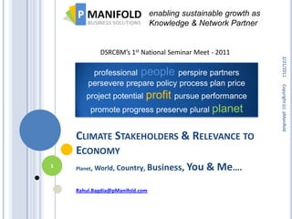 enabling sustainable growth as
                                 Knowledge & Network Partner


            DSRCBM’s 1st National Seminar Meet - 2011




                                                                  2/21/2011
         professional people perspire partners
        persevere prepare policy process plan price




                                                                  Copyright (c) pManifold
                       profit pursue performance
       project potential
         promote progress preserve plural planet


    CLIMATE STAKEHOLDERS & RELEVANCE TO
    ECONOMY
1   Planet, World,   Country, Business, You     & Me….
    Rahul.Bagdia@pManifold.com
 