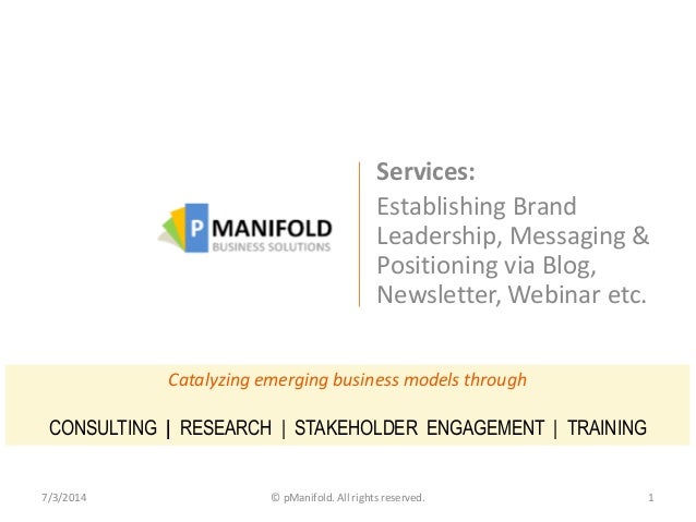 Services:
Establishing Brand
Leadership, Messaging &
Positioning via Blog,
Newsletter, Webinar etc.
7/3/2014 © pManifold. All rights reserved. 1
Catalyzing emerging business models through
CONSULTING | RESEARCH | STAKEHOLDER ENGAGEMENT | TRAINING
 