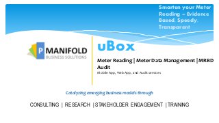 Catalyzing emerging business models through
CONSULTING | RESEARCH | STAKEHOLDER ENGAGEMENT | TRAINING
uBox
Meter Reading | Meter Data Management | MRBD
Audit
Mobile App, Web App, and Audit services
Smarten your Meter
Reading – Evidence
Based, Speedy,
Transparent
 