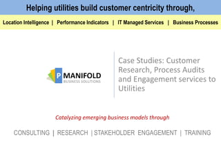 Case Studies: Customer
Research, Process Audits
and Engagement services to
Utilities
Catalyzing emerging business models through
CONSULTING | RESEARCH | STAKEHOLDER ENGAGEMENT | TRAINING
Location Intelligence | Performance Indicators | IT Managed Services | Business Processes
Helping utilities build customer centricity through,
 