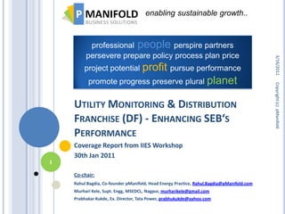 enabling sustainable growth..



          professional people perspire partners
         persevere prepare policy process plan price




                                                                                           3/16/2011
                        profit pursue performance
        project potential
          promote progress preserve plural planet




                                                                                           Copyright (c) pManifold
    UTILITY MONITORING & DISTRIBUTION
    FRANCHISE (DF) - ENHANCING SEB‘S
    PERFORMANCE
    Coverage Report from IIES Workshop
    30th Jan 2011
1

    Co-chair:
    Rahul Bagdia, Co-founder pManifold, Head Energy Practice, Rahul.Bagdia@pManifold.com
    Murhari Kele, Supt. Engg, MSEDCL, Nagpur, murharikele@gmail.com
    Prabhakar Kukde, Ex. Director, Tata Power, prabhukukde@yahoo.com
 