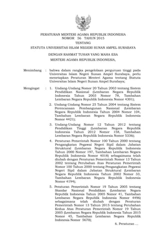PERATURAN MENTERI AGAMA REPUBLIK INDONESIA
NOMOR 56 TAHUN 2015
TENTANG
STATUTA UNIVERSITAS ISLAM NEGERI SUNAN AMPEL SURABAYA
DENGAN RAHMAT TUHAN YANG MAHA ESA
MENTERI AGAMA REPUBLIK INDONESIA,
Menimbang : bahwa dalam rangka pengelolaan perguruan tinggi pada
Universitas Islam Negeri Sunan Ampel Surabaya, perlu
menetapkan Peraturan Menteri Agama tentang Statuta
Universitas Islam Negeri Sunan Ampel Surabaya;
Mengingat : 1. Undang-Undang Nomor 20 Tahun 2003 tentang Sistem
Pendidikan Nasional (Lembaran Negara Republik
Indonesia Tahun 2003 Nomor 78, Tambahan
Lembaran Negara Republik Indonesia Nomor 4301);
2. Undang-Undang Nomor 25 Tahun 2004 tentang Sistem
Perencanaan Pembangunan Nasional (Lembaran
Negara Republik Indonesia Tahun 2004 Nomor 104,
Tambahan Lembaran Negara Republik Indonesia
Nomor 4421);
3. Undang-Undang Nomor 12 Tahun 2012 tentang
Pendidikan Tinggi (Lembaran Negara Republik
Indonesia Tahun 2012 Nomor 158, Tambahan
Lembaran Negara Republik Indonesia Nomor 5336);
4. Peraturan Pemerintah Nomor 100 Tahun 2000 tentang
Pengangkatan Pegawai Negeri Sipil dalam Jabatan
Struktural (Lembaran Negara Republik Indonesia
Tahun 2000 Nomor 197, Tambahan Lembaran Negara
Republik Indonesia Nomor 4018) sebagaimana telah
diubah dengan Peraturan Pemerintah Nomor 13 Tahun
2002 tentang Perubahan Atas Peraturan Pemerintah
Nomor 100 Tahun 2000 tentang Pengangkatan Pegawai
Negeri Sipil dalam Jabatan Struktural (Lembaran
Negara Republik Indonesia Tahun 2002 Nomor 33,
Tambahan Lembaran Negara Republik Indonesia
Nomor 4194);
5. Peraturan Pemerintah Nomor 19 Tahun 2005 tentang
Standar Nasional Pendidikan (Lembaran Negara
Republik Indonesia Tahun 2005 Nomor 41, Tambahan
Lembaran Negara Republik Indonesia Nomor 4496)
sebagaimana telah diubah dengan Peraturan
Pemerintah Nomor 13 Tahun 2015 tentang Perubahan
Kedua Atas Peraturan Pemerintah Nomor 19 Tahun
2005 (Lembaran Negara Republik Indonesia Tahun 2015
Nomor 45, Tambahan Lembaran Negara Republik
Indonesia Nomor 5670);
6. Peraturan …
 