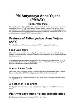 PM Antyodaya Anna Yojana
(PMAAY)
Hunger-free India
PM Antyodaya Anna Yojana (PMAAY) is one of the public distribution system schemes in India
implemented from 2023. The main objective of the scheme is to ensure food security and to
create hunger-free India. AAY scheme covers the poorest of the poor in India by supply of food
and other important commodities for their daily needs on subsidized rates. In this article, we look
at Antyodaya Anna Yojana (PMAAY) scheme in detail.
Features of PMAntyodaya Anna Yojana
(AAY)
The salient features of Antyodaya Anna Yojana (AAY) are explained in detail here.
Food Grain Costs
All beneficiaries under AAY scheme will get food and other important commodities for daily
needs in subsidized process. Distribution of food grains to beneficiary will be done through public
distribution system.
Under PMAAY scheme wheat will be provided for Rs.5 per Kg and Rice will be given for Rs.10
per Kg WHEAT. Eligible family will get 36 Kg of rice per month.AAY families can buy 5 kg of
sugar at a rate for Rs.20 per Kg via ration shop.
Special Ration Cards
Central and State Government of India is identifying the beneficiary for AAY scheme. Once the
Government identified, AAY family will provide with different colour of ration card.
For example in Kerala Yellow card is given for AAY family and in Telangana Pink ration card is
used by AAY families.
Allocation of Food Grains
Monthly allocation of food grains under Antyodaya Anna Yojana is around 10 lakh tones per
month.
PMAntyodaya Anna Yojana Beneficiaries
Beneficiaries of Antyodaya Anna Yojana (AAY) are given here.
 