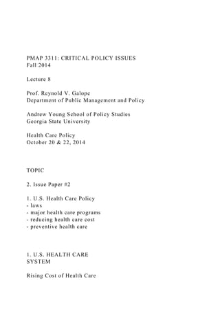 PMAP 3311: CRITICAL POLICY ISSUES
Fall 2014
Lecture 8
Prof. Reynold V. Galope
Department of Public Management and Policy
Andrew Young School of Policy Studies
Georgia State University
Health Care Policy
October 20 & 22, 2014
TOPIC
2. Issue Paper #2
1. U.S. Health Care Policy
- laws
- major health care programs
- reducing health care cost
- preventive health care
1. U.S. HEALTH CARE
SYSTEM
Rising Cost of Health Care
 