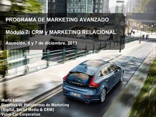 PROGRAMA DE MARKETING AVANZADO
Módulo 7: CRM y MARKETING RELACIONAL
Asunción, 6 y 7 de diciembre, 2013

Marta Lozano
Directora de Plataformas de Marketing
(Digital, Social Media & CRM)
Volvo Car Corporation

 