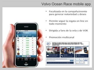 Volvo Ocean Race mobile app
•

Focalizada en la campaña/evento
para generar notoriedad y deseo

•

Permite seguir la regata on line en
todo momento

•

Dirigida a fans de la vela y de VOR

•

Promoción multicanal

 