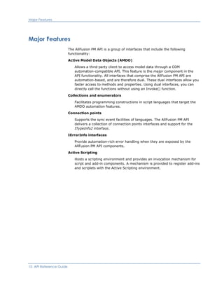 Major Features
Major Features
The AllFusion PM API is a group of interfaces that include the following
functionality:
Active Model Data Objects (AMDO)
Allows a third-party client to access model data through a COM
automation-compatible API. This feature is the major component in the
API functionality. All interfaces that comprise the AllFusion PM API are
automation-based, and are therefore dual. These dual interfaces allow you
faster access to methods and properties. Using dual interfaces, you can
directly call the functions without using an Invoke() function.
Collections and enumerators
Facilitates programming constructions in script languages that target the
AMDO automation features.
Connection points
Supports the sync event facilities of languages. The AllFusion PM API
delivers a collection of connection points interfaces and support for the
ITypeInfo2 interface.
IErrorInfo interfaces
Provide automation-rich error handling when they are exposed by the
AllFusion PM API components.
Active Scripting
Hosts a scripting environment and provides an invocation mechanism for
script and add-in components. A mechanism is provided to register add-ins
and scriplets with the Active Scripting environment.
10 API Reference Guide
 
