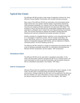 Typical Use Cases
Typical Use Cases
The AllFusion PM API provides a wide range of integration solutions for using
AllFusion Process Modeler functionality with complex business processes.
Many users of the AllFusion PM API are automation and script-based clients.
These clients have very specific interface design requirements imposed by
COM automation standards. For instance, they are often limited to a single
incoming and outgoing interface exposed by any particular COM object. This
limitation is due to the fact that the only recognizable interface type for pure
automation is IDispatch and it renders the use of QueryInterface functionality
unfit. The common technique to address the problem includes Alternate
Identities and read-only properties that expose secondary interfaces.
Another example of a targeted domain customer is one using alternative (not
C++) languages to implement a client. The list includes Visual Basic, VB
Script, Java Script, and so on. The list includes specially tailored language
idioms to encapsulate language-COM binding, such as collections of objects,
connection points, rich error handling, and so on.
The AllFusion PM API combines a number of components and presents them as
a set of interfaces accessible using COM. For information that describes the
AllFusion PM API components, see the chapter, “API Components.”
Standalone Client
The AllFusion PM API can be used within a standalone executable. In this
mode, the third-party customer activates the API as an in-process server. For
more information on how to use this functionality, see the section Using the
API as a Standalone Executable in the chapter, “API Tasks.”
Add-in Component
AllFusion PM provides the capability to host third-party add-in modules. In this
mode, the API client is executed within the AllFusion PM application
environment. Changes made by the API client can be observed in the AllFusion
PM user interface. For more information on how to use this functionality, see
the section Using the API as an Add-in Tool in the chapter, “API Tasks.”
Introduction 11
 