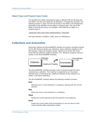Collections and Automation
Object Types and Property Types Codes
The identifiers for object and property types in AllFusion PM are all longs and
not GUIDs. The API uses GUIDs for all identifiers. To handle this situation, the
following scheme is used. The first set of data in the GUID is the hexadecimal
equivalent of the identifier for the object or property type. The rest of the
fields in the GUID are zeros. For example, if the GUID for an object or a
property type is:
{000003E8-0000-0000-0000-000000000000}+00000000
The type identifier is 0x3E8 or 1000, which is a PMDiagram.
Collections and Automation
Automation defines the IEnumVARIANT interface to provide a standard method
for the API clients to iterate over collections. Every collection interface in the
API exposes a read-only property named _NewEnum to let the API clients
know that the collection supports iteration. The _NewEnum property returns a
pointer on the IEnumVARIANT interface.
Collection
IDispatch
Enumerator
IEnumVariant
_NewEnum Property
The IEnumVARIANT interface provides a way to iterate through the items
contained by a collection. This interface is supported by an enumerator
interface that is returned by the _NewEnum property of the collection, as
shown in the above illustration.
The IEnumVARIANT interface defines the following member functions:
Next
Retrieves one or more elements in a collection, starting with the current
element.
Skip
Skips over one or more elements in a collection.
Reset
Resets the current element to the first element in the collection.
Clone
Copies the current state of the enumeration so you can return to the
current element after using Skip or Reset.
18 API Reference Guide
 