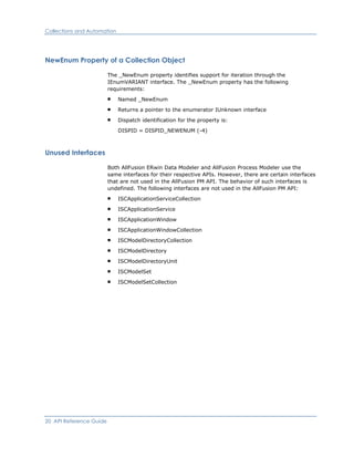 Collections and Automation
NewEnum Property of a Collection Object
The _NewEnum property identifies support for iteration through the
IEnumVARIANT interface. The _NewEnum property has the following
requirements:
Named _NewEnum
Returns a pointer to the enumerator IUnknown interface
Dispatch identification for the property is:
DISPID = DISPID_NEWENUM (-4)
Unused Interfaces
Both AllFusion ERwin Data Modeler and AllFusion Process Modeler use the
same interfaces for their respective APIs. However, there are certain interfaces
that are not used in the AllFusion PM API. The behavior of such interfaces is
undefined. The following interfaces are not used in the AllFusion PM API:
ISCApplicationServiceCollection
ISCApplicationService
ISCApplicationWindow
ISCApplicationWindowCollection
ISCModelDirectoryCollection
ISCModelDirectory
ISCModelDirectoryUnit
ISCModelSet
ISCModelSetCollection
20 API Reference Guide
 