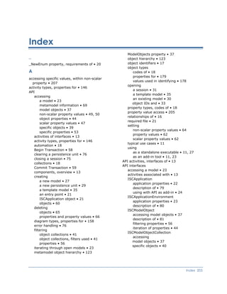 Index
ModelObjects property • 37
_ object hierarchy • 123
object identifiers • 17_NewEnum property, requirements of • 20
object types
A codes of • 18
properties for • 179
accessing specific values, within non-scalar
property • 207
values used in identifying • 178
opening
activity types, properties for • 146
a session • 31
API
a template model • 35
accessing
an existing model • 30
a model • 23
object IDs and • 33
metamodel information • 69
property types, codes of • 18
model objects • 37
property value access • 205
non-scalar property values • 49, 50
relationships of • 16
object properties • 44
required file • 21
scalar property values • 47
setting
specific objects • 39
non-scalar property values • 64
specific properties • 53
property values • 62
activities of interfaces • 13
scalar property values • 62
activity types, properties for • 146
typical use cases • 11
automation • 18
using
Begin Transaction • 58
as a standalone executable • 11, 27
clearing a persistence unit • 76
as an add-in tool • 11, 23
closing a session • 75
API activities, interfaces of • 13
collections • 18
API interfaces
Commit Transaction • 59
accessing a model • 23
components, overview • 13
activities associated with • 13
creating
ISCApplication
a new model • 27
application properties • 22
a new persistence unit • 29
description of • 79
a template model • 35
using with API as add-in • 24
an entry point • 21
ISCApplicationEnvironment
ISCApplication object • 21
application properties • 23
objects • 60
description of • 80
deleting
ISCModelObject
objects • 65
accessing model objects • 37
properties and property values • 66
description of • 81
diagram types, properties for • 158
filtering properties • 56
error handling • 76
iteration of properties • 44
filtering
ISCModelObjectCollection
object collections • 41
accessing
object collections, filters used • 41
model objects • 37
properties • 56
specific objects • 40
iterating through open models • 23
metamodel object hierarchy • 123
Index 203
 