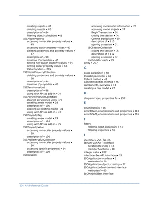 accessing metamodel information • 70creating objects • 61
accessing model objects • 37deleting objects • 65
Begin Transaction • 58description of • 84
closing the session • 74filtering object collections • 41
Commit transaction • 59ISCModelProperty
description of • 110accessing non-scalar property values •
49 opening a session • 32
ISCSessionCollectionaccessing scalar property values • 47
closing the session • 75deleting properties and property values •
67 description of • 112
opening a session • 32description of • 90
methods for each • 79iteration of properties • 45
array • 207setting non-scalar property values • 64
setting scalar property values • 63
CValue function • 205
ISCModelPropertyCollection Class parameter • 40
deleting properties and property values •
66
ClassId parameter • 69
Collect method • 41
description of • 94 CollectProperties method • 56
iteration of properties • 45 components, overview • 13
ISCPersistenceUnit creating a new model • 27
description of • 98
Dusing with API as add-in • 24
ISCPersistenceUnitCollection
diagram types, properties for • 158
clearing persistence units • 76
Ecreating a new model • 28
description of • 100
enumerations • 56opening an existing model • 31
errorERwin, enumerations and properties • 113using with API as add-in • 24
errorSCAPI, enumerations and properties • 116ISCPropertyBag
Fcreating a new model • 29
description of • 104
filtersusing with API as add-in • 25
filtering object collections • 41ISCPropertyValue
filtering properties • 56accessing non-scalar property values •
50
Idescription of • 106
ISCPropertyValueCollection identifiers • 56, 60, 66
accessing non-scalar property values •
50
IEnum VARIANT interface
iteration life cycle • 18
accessing specific properties • 54 member functions • 18
description of • 109 integer value • 207
ISCSession interfacesSee API interfaces • 21
ISCApplication interface • 21
methods of • 79
ISCApplication object, creating • 21
ISCApplicationEnvironment interface
methods of • 80
ISCModelObject interface
204 API Reference Guide
 