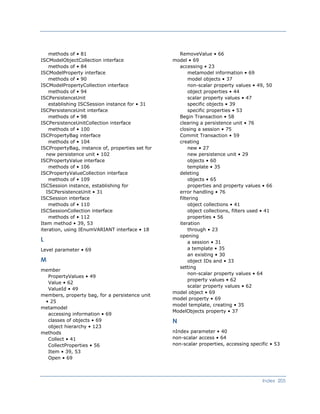 RemoveValue • 66methods of • 81
model • 69ISCModelObjectCollection interface
accessing • 23methods of • 84
metamodel information • 69ISCModelProperty interface
model objects • 37methods of • 90
non-scalar property values • 49, 50ISCModelPropertyCollection interface
object properties • 44methods of • 94
scalar property values • 47ISCPersistenceUnit
specific objects • 39establishing ISCSession instance for • 31
specific properties • 53ISCPersistenceUnit interface
Begin Transaction • 58methods of • 98
clearing a persistence unit • 76ISCPersistenceUnitCollection interface
closing a session • 75methods of • 100
Commit Transaction • 59ISCPropertyBag interface
creatingmethods of • 104
new • 27ISCPropertyBag, instance of, properties set for
new persistence unit • 102 new persistence unit • 29
objects • 60ISCPropertyValue interface
template • 35methods of • 106
deletingISCPropertyValueCollection interface
objects • 65methods of • 109
properties and property values • 66ISCSession instance, establishing for
ISCPersistenceUnit • 31 error handling • 76
filteringISCSession interface
object collections • 41methods of • 110
object collections, filters used • 41ISCSessionCollection interface
properties • 56methods of • 112
iterationItem method • 39, 53
through • 23iteration, using IEnumVARIANT interface • 18
opening
L a session • 31
a template • 35Level parameter • 69
an existing • 30
M object IDs and • 33
setting
member
non-scalar property values • 64
PropertyValues • 49
property values • 62
Value • 62
scalar property values • 62
ValueId • 49
model object • 69
members, property bag, for a persistence unit
• 25
model property • 69
model template, creating • 35
metamodel
ModelObjects property • 37
accessing information • 69
Nclasses of objects • 69
object hierarchy • 123
nIndex parameter • 40methods
non-scalar access • 64Collect • 41
non-scalar properties, accessing specific • 53CollectProperties • 56
Item • 39, 53
Open • 69
Index 205
 