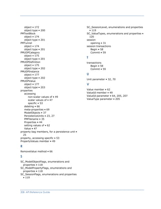 object • 172
object type • 200
PMTextBlock
object • 174
object type • 201
PMTunnel
object • 174
object type • 201
PMUDPCategory
object • 175
object type • 201
PMUDPDefinition
object • 175
object type • 202
PMUDPInstance
object • 177
object type • 202
PMUDPValue
object • 177
object type • 203
properties
accessing
non-scalar values of • 49
scalar values of • 47
specific • 53
deleting • 66
meta-properties • 69
ModelObjects • 37
PersistenceUnits • 23, 27
PMFilename • 35
Properties • 44
setting values of • 62
Value • 47
property bag members, for a persistence unit •
25
property, accessing specific • 53
PropertyValues member • 49
R
RemoveValue method • 66
S
SC_ModelObjectFlags, enumerations and
properties • 118
SC_ModelPropertyFlags, enumerations and
properties • 118
SC_SessionFlags, enumerations and properties
• 119
SC_SessionLevel, enumerations and properties
• 119
SC_ValueTypes, enumerations and properties •
120
session
opening • 31
session transactions
Begin • 58
Commit • 59
T
transactions
Begin • 58
Commit • 59
U
Unit parameter • 32, 70
V
Value member • 62
ValueId member • 49
ValueId parameter • 64, 205, 207
ValueType parameter • 205
208 API Reference Guide
 