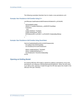 Accessing a Model
The following examples illustrate how to create a new persistence unit:
Example: New Persistence Unit Creation Using C++
void APIExample::CreatePersistenceUnit(ISCPersistenceUnitCollectionPtr m_scPUnitColPtr)
{
ISCPropertyBagPtr propBag;
HRESULT hr =propBag.CreateInstance(__uuidof(SCAPI::PropertyBag));
if (FAILED(hr))
return;
propBag->Add("Name", “Test Model”);
propBag->Add("ModelType", “IDEF0”);
ISCPersistenceUnitPtr m_scPUnitPtr = m_scPUnitColPtr->Create(propBag,vtMissing);
// …
}
Example: New Persistence Unit Creation Using Visual Basic
Public Sub CreateNewModel(PersUnitCol As SCAPI.PersistenceUnits)
Dim propBag As New SCAPI.PropertyBag
Dim scPersistenceUnit As SCAPI.PersistenceUnit
bRetVal = propBag.Add("Name", "Test Model")
bRetVal = propBag.Add("ModelType", 0)
Set scPersistenceUnit = PersUnitCol.Create(propBag)
End Sub
Opening an Existing Model
An existing AllFusion PM model is opened by adding a persistence unit to the
persistence unit collection (ISCPersistenceUnitCollection). When the API client
is an add-in tool, opening a model through the API also opens the model in the
AllFusion PM user interface.
30 API Reference Guide
 