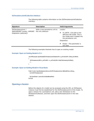 Accessing a Model
ISCPersistenceUnitCollection Interface
The following table contains information on the ISCPersistenceUnitCollection
interface:
Signature Description Valid Arguments
ISCPersistenceUnit *
Add(VARIANT Locator, VARIANT
Disposition [optional])
Adds a new persistence unit to
the unit collection
Locator:
VT_BSTR - Full path to the
AllFusion PM model. This is
the model that is loaded into
the persistence unit.
Disposition:
Empty - This parameter is
not used
The following examples illustrate how to open an existing model:
Example: Open an Existing Model in C++
void APIExample::OpenModel(ISCPersistenceUnitCollectionPtr m_scPUnitColPtr, CString csFullPath)
{
ISCPersistenceUnitPtr m_scPUnitPtr = m_scPUnitColPtr->Add(COleVariant(csFullPath));
// …
}
Example: Open an Existing Model in Visual Basic
Public Function OpenModel(persUnitCol as SCAPI.PersistenceUnits, fullModelPath as String) _
As SCAPI.PersistenceUnit
Set OpenModel = persUnitCol.Add(fullModelPath)
End Sub
Opening a Session
Before the objects of a model can be accessed using the API, an ISCSession
instance must first be established for the ISCPersistenceUnit of the model. To
open a session for a persistence unit, add a new ISCSession to the
ISCSessionCollection, and then open the ISCPersistenceUnit in the new
session.
API Tasks 31
 