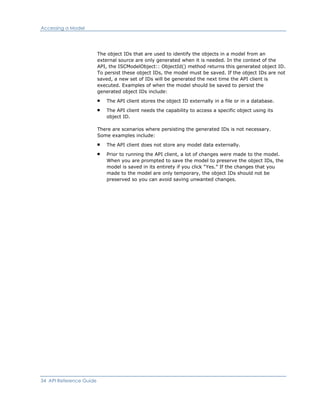 Accessing a Model
The object IDs that are used to identify the objects in a model from an
external source are only generated when it is needed. In the context of the
API, the ISCModelObject:: ObjectId() method returns this generated object ID.
To persist these object IDs, the model must be saved. If the object IDs are not
saved, a new set of IDs will be generated the next time the API client is
executed. Examples of when the model should be saved to persist the
generated object IDs include:
The API client stores the object ID externally in a file or in a database.
The API client needs the capability to access a specific object using its
object ID.
There are scenarios where persisting the generated IDs is not necessary.
Some examples include:
The API client does not store any model data externally.
Prior to running the API client, a lot of changes were made to the model.
When you are prompted to save the model to preserve the object IDs, the
model is saved in its entirety if you click “Yes.” If the changes that you
made to the model are only temporary, the object IDs should not be
preserved so you can avoid saving unwanted changes.
34 API Reference Guide
 
