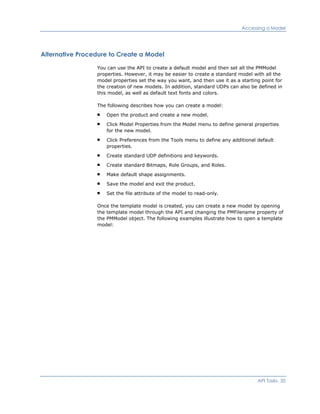 Accessing a Model
Alternative Procedure to Create a Model
You can use the API to create a default model and then set all the PMModel
properties. However, it may be easier to create a standard model with all the
model properties set the way you want, and then use it as a starting point for
the creation of new models. In addition, standard UDPs can also be defined in
this model, as well as default text fonts and colors.
The following describes how you can create a model:
Open the product and create a new model.
Click Model Properties from the Model menu to define general properties
for the new model.
Click Preferences from the Tools menu to define any additional default
properties.
Create standard UDP definitions and keywords.
Create standard Bitmaps, Role Groups, and Roles.
Make default shape assignments.
Save the model and exit the product.
Set the file attribute of the model to read-only.
Once the template model is created, you can create a new model by opening
the template model through the API and changing the PMFilename property of
the PMModel object. The following examples illustrate how to open a template
model:
API Tasks 35
 