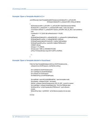 Accessing a Model
Example: Open a Template Model in C++
void APIExample::OpenTemplateModel(ISCPersistenceUnitCollectionPtr m_scPUnitColPtr,
ISCSessionCollectionPtr m_scSessionColPtr, CString csFullPath)
{
ISCPersistenceUnitPtr m_scPUnitPtr = m_scPUnitColPtr->Add(COleVariant(csFullPath);
ISCSessionPtr m_scSessionPtr = m_scSessionColPtr->Add(); // add a new session
CComVariant varResult = m_scSessionPtr->Open(m_scPUnitPtr, SCD_SL_M0); // open persistence
//unit
if (varResult.vt == VT_BOOL && varResult.boolVal == FALSE)
return;
ISCModelObjectCollectionPtr m_scModelObjColPtr = m_scSessionPtr->GetModelObjects();
ISCModelObjectPtr rootObj = m_scModelObjColPtr->GetRoot();
ISCModelPropertyCollectionPtr propColPtr = rootObj->GetProperties();
ISCModelPropertyPtr pxProp = propColPtr->GetItem("PMFilename");
VARIANT vtEmpty;
vtEmpty.vt = VT_ERROR;
vtEmpty.scode = DISP_E_PARAMNOTFOUND;
pxProp->PutValue(vtEmpty, (long) SCVT_BSTR, csFullPath);
// …
}
Example: Open a Template Model in Visual Basic
Public Sub OpenTemplateModel(persUnitCol as SCAPI.PersistenceUnits, _
scSessionCol as SCAPI.Sessions, newFilePath as String )
Dim newModel As SCAPI.PersistenceUnit
Dim modelObject As SCAPI.ModelObject
Dim scSession As SCAPI.Session
Dim fileNameProp as SCAPI.ModelProperty
Set newModel = persUnitCol.Add(fullModelPath) ' open the template model
Set scSession - scSessionCol.Add ' new session
bRetVal = scSession.Open(scPersistenceUnit, SCD_SL_M0) ' connect to a session
Set modelObject = scSession.ModelObjects.Root ' this is the PMModel object
Set fileNameProp = scObj.Properties.Item("PMFilename") ' get the filename
property
fileNameProp.Value = newFilePath ' set the filename property to its new value
'…
End Sub
36 API Reference Guide
 